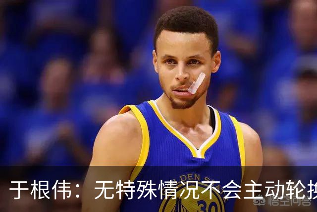 于根伟：无特殊情况不会主动轮换，秉持这种精神打好收官战
