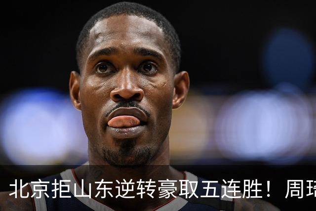 北京拒山东逆转豪取五连胜！周琦13+13隔扣三人 布朗桑普森皆22分