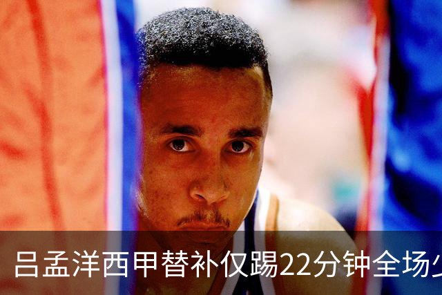 吕孟洋西甲替补仅踢22分钟全场少触球，一次过人一次妙传却难获队友信任
