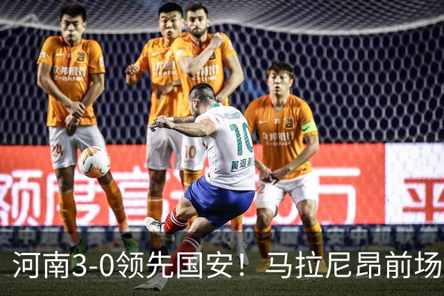 河南3-0领先国安！马拉尼昂前场抢断，古斯塔沃两连击双响
