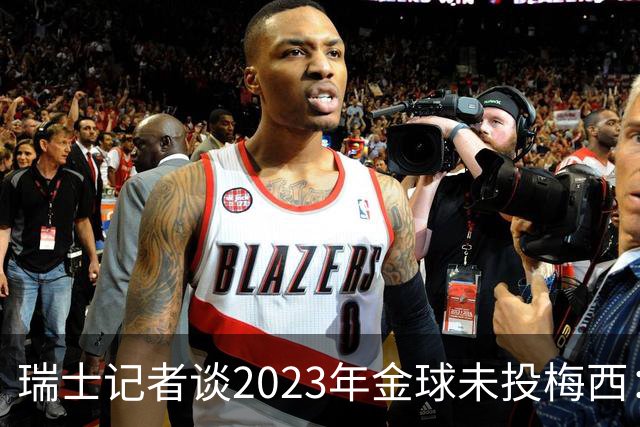 瑞士记者谈2023年金球未投梅西：不喜欢他在世界杯上对荷兰的行为