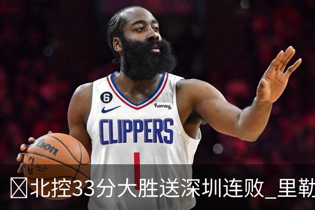 🏀北控33分大胜送深圳连败 里勒30分 邹雨宸13+7 贺希宁10中2