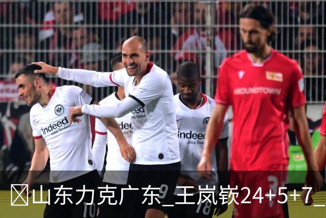 🏀山东力克广东 王岚嵚24+5+7 班顿未进大名单 博日奇27+11