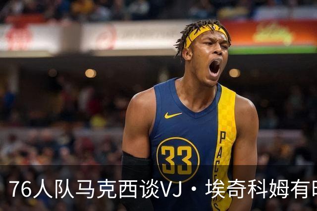 76人队马克西谈VJ·埃奇科姆有时让他恼火的事情：我会对他生气