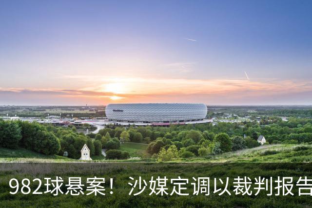 982球悬案！沙媒定调以裁判报告为准，沙特联官网射手榜仍少算1球
